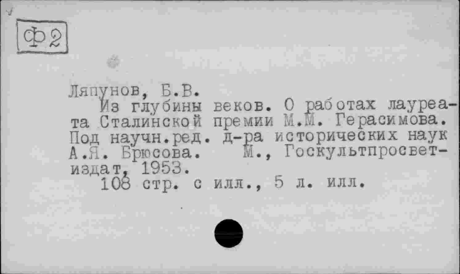 ﻿Ляпунов, Б.В.
Из глубины веков. О работах лауреа та Сталинской премии М.М. Герасимова. Под научн.ред. Д-ра исторических наук А.Я. Брюсова. М., Госкультпросвет-издат, 1953.
108 стр. с илл., 5 л. илл.